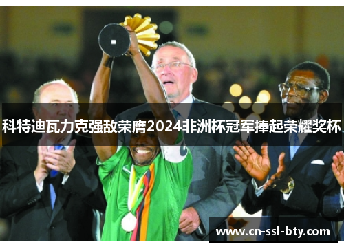科特迪瓦力克强敌荣膺2024非洲杯冠军捧起荣耀奖杯