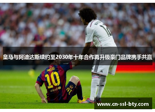皇马与阿迪达斯续约至2030年十年合作再升级豪门品牌携手共赢